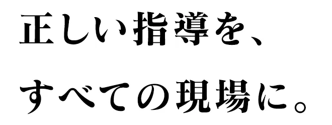 正しい指導を、すべての現場に。